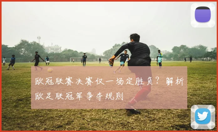 欧冠联赛决赛仅一场定胜负？解析欧足联冠军争夺规则
