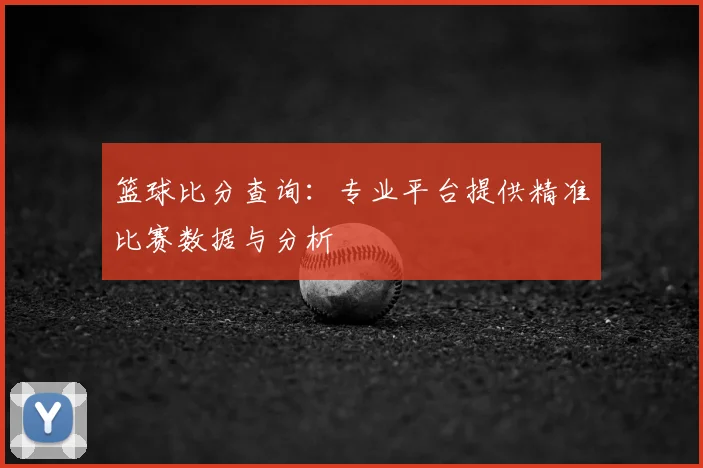 篮球比分查询：专业平台提供精准比赛数据与分析