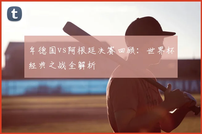 年德国vs阿根廷决赛回顾：世界杯经典之战全解析