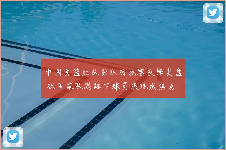 中国男篮红队蓝队对抗赛交锋复盘 双国家队思路下球员表现成焦点