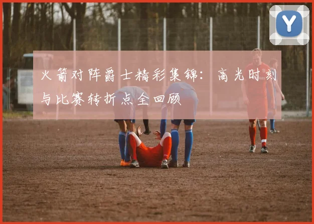 火箭对阵爵士精彩集锦：高光时刻与比赛转折点全回顾
