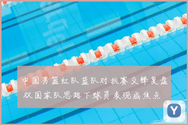 中国男篮红队蓝队对抗赛交锋复盘 双国家队思路下球员表现成焦点