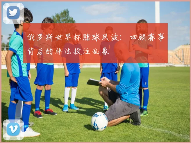 俄罗斯世界杯赌球风波：回顾赛事背后的非法投注乱象