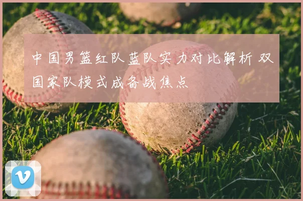 中国男篮红队蓝队实力对比解析 双国家队模式成备战焦点