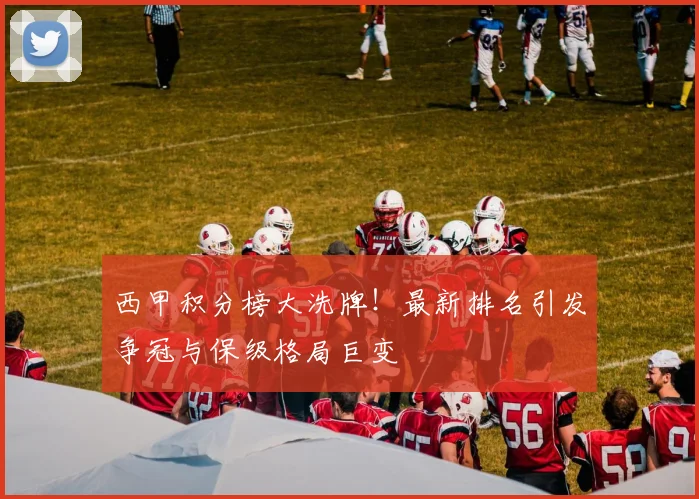 西甲积分榜大洗牌！最新排名引发争冠与保级格局巨变