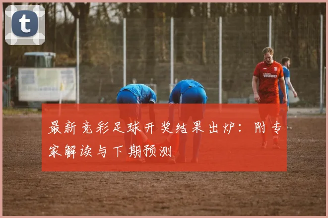 最新竞彩足球开奖结果出炉：附专家解读与下期预测