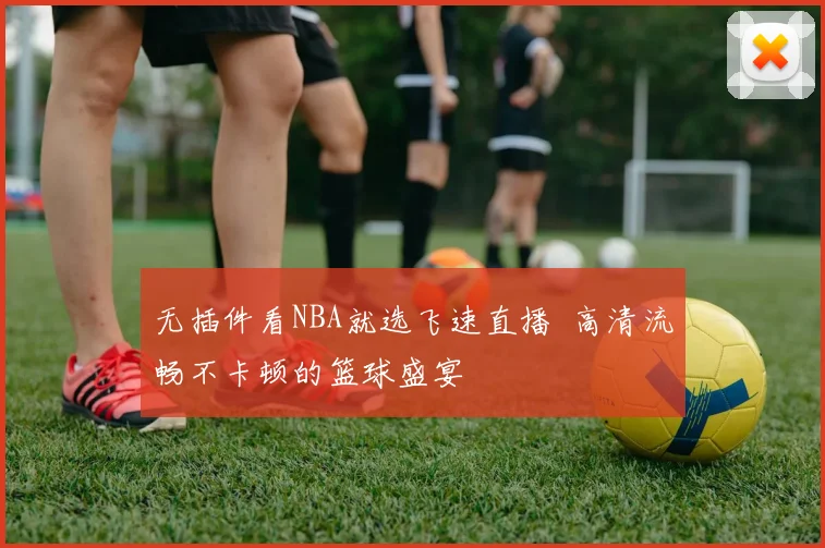 无插件看NBA就选飞速直播 高清流畅不卡顿的篮球盛宴