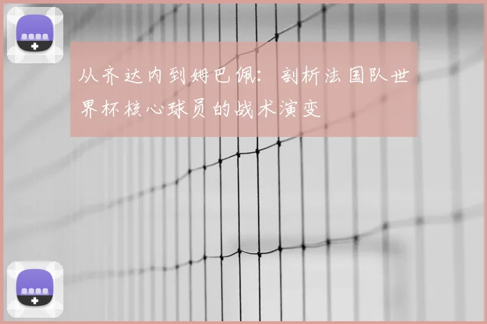 从齐达内到姆巴佩:剖析法国队世界杯核心球员的战术演变