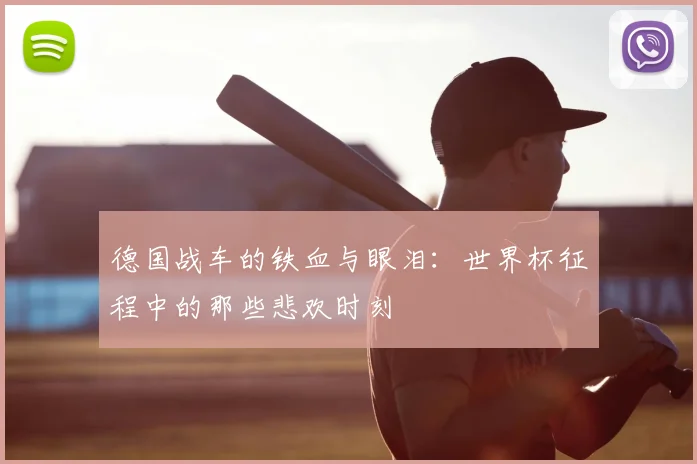 德国战车的铁血与眼泪:世界杯征程中的那些悲欢时刻