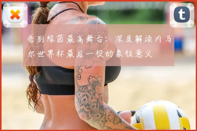 告别绿茵最高舞台：深度解读内马尔世界杯最后一役的象征意义