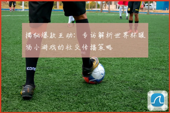 揭秘爆款互动：专访解析世界杯暖场小游戏的社交传播策略