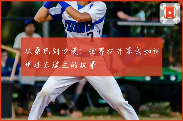 从桑巴到沙漠：世界杯开幕式如何讲述东道主的故事