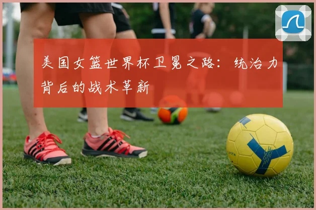 美国女篮世界杯卫冕之路:统治力背后的战术革新