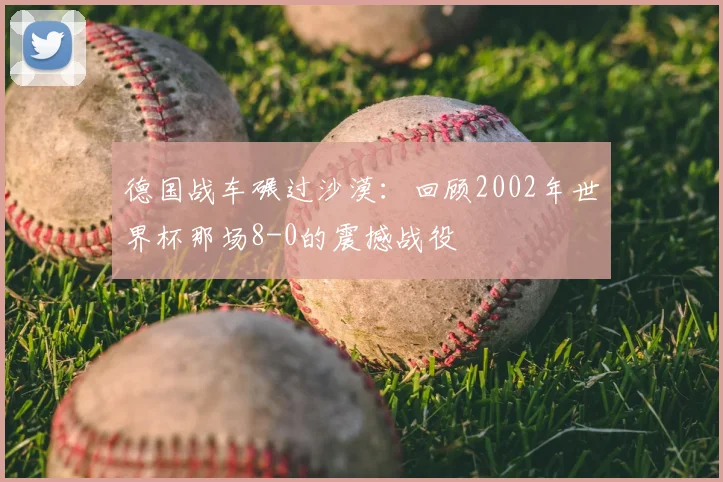 德国战车碾过沙漠:回顾2002年世界杯那场8-0的震撼战役