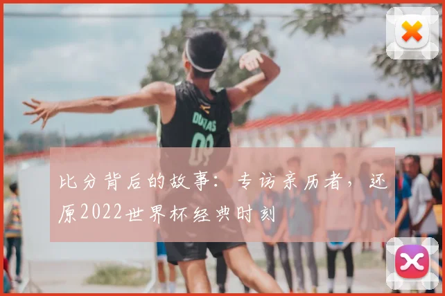 比分背后的故事:专访亲历者,还原2022世界杯经典时刻