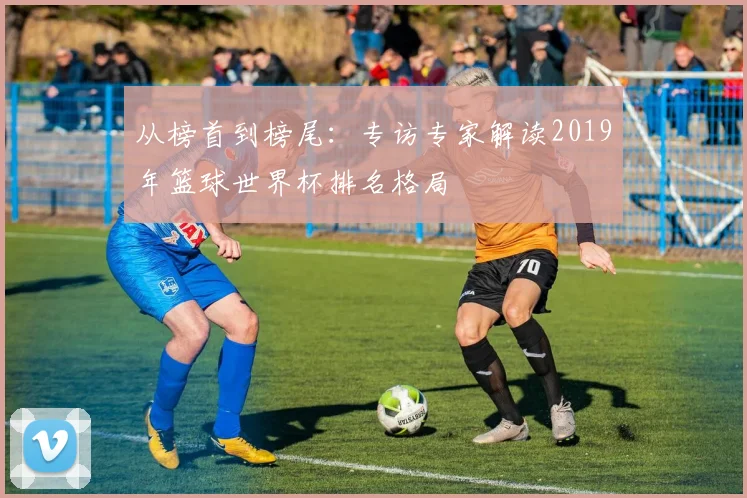 从榜首到榜尾：专访专家解读2019年篮球世界杯排名格局