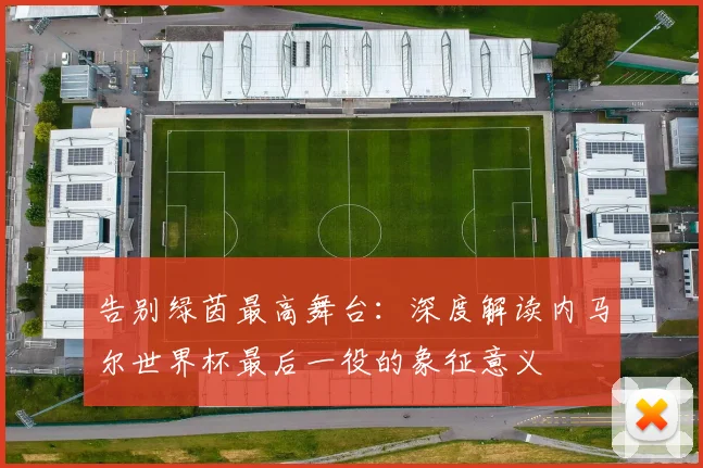 告别绿茵最高舞台：深度解读内马尔世界杯最后一役的象征意义